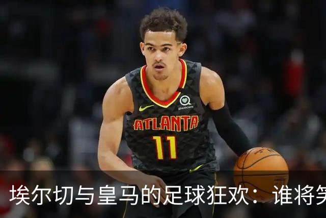 埃尔切与皇马的足球狂欢：谁将笑到最后？